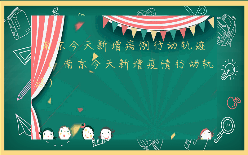 南京今天新增病例行动轨迹 (南京今天新增疫情行动轨迹)